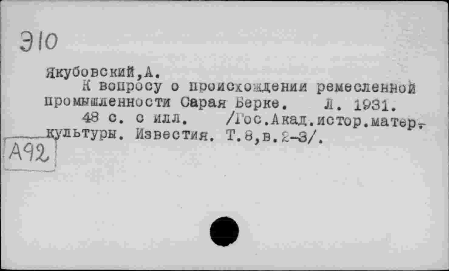 ﻿ЭЮ
Якубовекий,А.
К вопросу о происхождении ремесленной промышленности Саран Берке. л, 1931.
48 с. с илл. /Гос.Акад.истор.матера ,__-. культуры. Известия. Т.8,в.2-3/.
А92, '